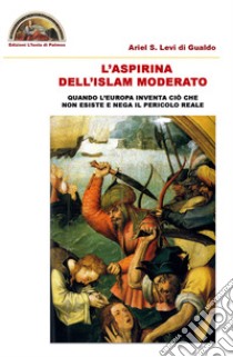 L'aspirina dell'Islam moderato. Quando l'Europa inventa ciò che non esiste e nega il pericolo reale libro di Levi di Gualdo Ariel Stefano