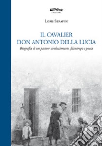 Il Cavalier don Antonio Della Lucia. Biografia di un pastore rivoluzionario, filantropo e poeta libro di Serafini Loris