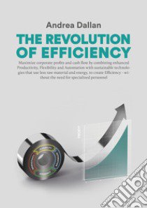 The revolution of efficiency. Maximize corporate profits and cash flow by combining enhanced Productivity, Flexibility and Automation with sustainable technologies that use far less raw material and energy, to create Efficiency - without the need fo libro di Dallan Andrea