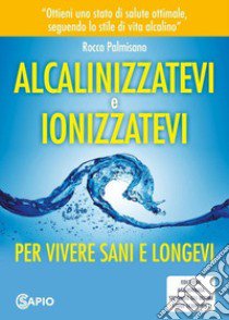 Alcalinizzatevi e ionizzatevi. Per vivere sani e longevi libro di Palmisano Rocco