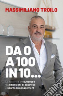 Da 0 a 100 in 10... Le ragioni di un successo tra riflessioni di business e spunti di management libro di Troilo Massimiliano