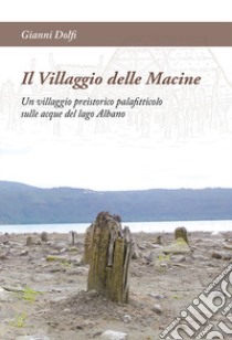 Il Villaggio delle Macine. Un villaggio preistorico palafitticolo sulle acque del lago Albano libro di Dolfi Gianni