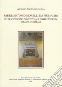 Padre Antonio Morelli da Fiumalbo. Un francescano conventuale costruttore di organi e cembali libro di Berti Magnavacca Adalgisa