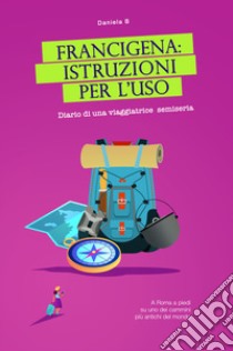 Francigena: istruzioni per l'uso. Diario di una viaggiatrice semiseria. A Roma a piedi su uno dei cammini più antichi del mondo libro di Daniela B