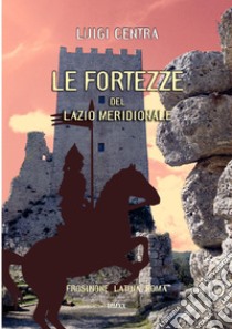 Le fortezze del Lazio meridionale. Frosinone Latina Roma. Ediz. illustrata libro di Centra Luigi