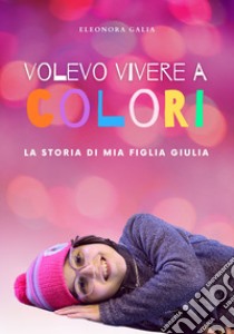 Volevo vivere a colori. La storia di mia figlia Giulia libro di Galia Eleonora