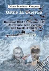 Oltre la guerra. Da Leros a Gniezno 1945. Dall'orrore della guerra alla favola dell'amore libro di Scatizza-Fauquex Gibus