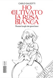 Ho coltivato la rosa bianca. Pensieri lunghi dei giorni brevi libro di Galeotti Carlo