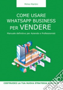 Come usare WhatsApp Business per vendere. Manuale definitivo per aziende e professionisti libro di Martini Mirko