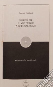 Seppellite il mio cuore a Gerusalemme. Una Novella medievale libro di Guiducci Corrado