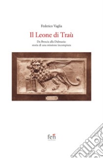 Il Leone di Traù. Da Brescia alla Dalmazia: storia di una missione incompiuta libro di Vaglia Federico