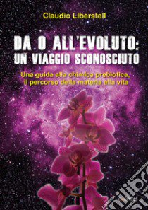 Da 0 all'evoluto: un viaggio sconosciuto. Una guida alla chimica prebiotica, il percorso della materia alla vita libro di Liberstell Claudio