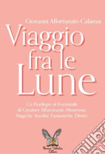 Viaggio fra le lune. Un florilegio tutto al femminile fra alcune affascinanti protagoniste, misteriose sconosciute, insolite paladine, versatili regine, mitiche dive e fantastiche figure libro di Calamai Giovanni Affortunato