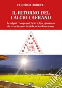 Il ritorno al calcio caerano. Le origini, i campionati in Serie D, la ripartenza da zero e la rinascita della società biancorossa libro di Fioretti Federico