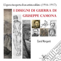 I disegni di guerra di Giuseppe Camona. L'opera riscoperta di un artista soldato (1916-1917). Ediz. illustrata libro di Morganti Carol