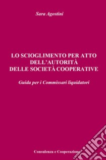 Lo scioglimento per atto dell'autorità delle società cooperative. Guida per i Commissari liquidatori libro di Agostini Sara