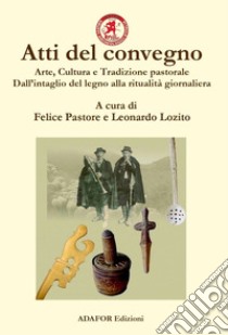 Atti del convegno. Arte, cultura e tradizione pastorale. Dall'intaglio del legno alla ritualità giornaliera. Un approccio demo-etno-antropologico dall'antichità ad oggi libro di Pastore F. (cur.); Lozito L. (cur.)