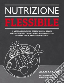 Nutrizione flessibile. Il metodo basato sulla scienza e testato sul campo per raggiungere e mantenere nel tempo il top della forma fisica, delle prestazioni e della salute libro di Aragon Alan; Montevecchi K. (cur.); Ghirotti A. (cur.)