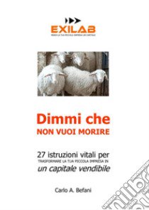 Dimmi che non vuoi morire. 27 istruzioni vitali per trasformare la tua piccola impresa in un capitale vendibile libro di Befani Carlo A.