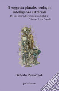 Il soggetto plurale, ecologie, intelligenze artificiali. Per una critica del capitalismo digitale. Vol. 2 libro di Pierazzuoli Gilberto