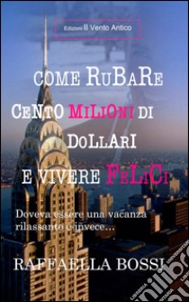 Come rubare cento milioni di dollari e vivere felici. Doveva essere una vacanza rilassante e invece... libro di Bossi Raffaella