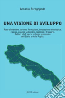 Una visione di sviluppo. Agro-alimentare, turismo, formazione, innovazione tecnologica, ricerca, energia sostenibile, logistica e trasporti. Settori vitali per lo sviluppo economico dell'Italia e della Puglia libro di Stragapede Antonio