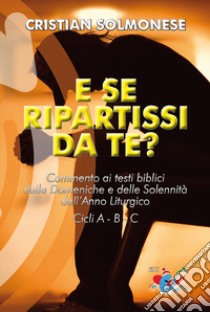 E se ripartissi da te? Commento ai testi biblici delle Domeniche e delle Solennità dell'Anno Liturgico. Cicli A - B - C. Nuova ediz. libro di Solmonese Cristian