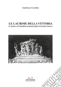 Le lacrime della vittoria. Le donne ed i bambini Teramani dopo la Grande Guerra libro di Cocciolito Gianfranco