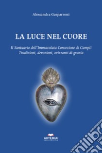 La luce nel cuore. Il Santuario dell'Immacolata Concezione di Campli. Traduzioni, devozioni, orizzonti di grazia libro di Gasparroni Alessandra