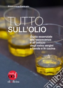 Tutto sull'olio. Guida essenziale alla conoscenza e all'utilizzo degli extra vergini a tavola e in cucina libro di Caricato Francesco