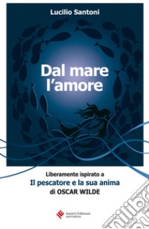 Dal mare l'amore. Liberamente ispirato a «Il pescatore e la sua anima» di Oscar Wilde libro di Santoni Lucilio