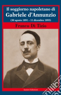 Il soggiorno napoletano di Gabriele d'Annunzio. (30 agosto 1891 - 11 dicembre 1893) libro di Di Tizio Franco