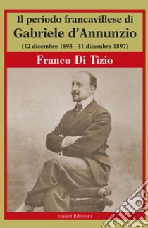 Il periodo Francavillese di Gabriele d'Annunzio (12 dicembre 1893-31 dicembre 1897) libro di Di Tizio Franco