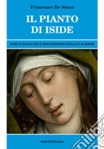 Il pianto di Iside. Miti e saggi sull'esoterismo delle lacrime libro di De Siena Francesco