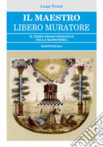 Il Maestro Libero Muratore. Il terzo grado iniziatico della massoneria libro di Troisi Luigi