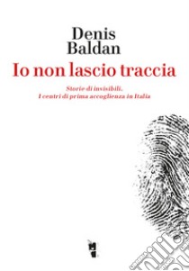 Io non lascio traccia. Storie di invisibili. I centri di prima accoglienza in Italia libro di Baldan Denis