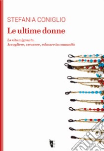 Le ultime donne. La vita migrante. Accogliere, crescere, educare in comunità libro di Coniglio Stefania