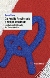 Da Nobile Provinciale a Nobile Decaduta. La storia del fallimento del Vicenza Calcio libro di Poggi Gianni