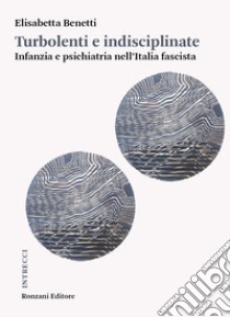 Turbolenti e indisciplinate. Infanzia e psichiatria nell'Italia fascista libro di Benetti Elisabetta