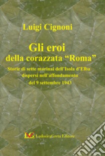 Gli eroi della corazzata «Roma». Storie di sette marinai dell'Isola d'Elba dopo l'affondamento del 9 settembre 1943 libro di Cignoni Luigi