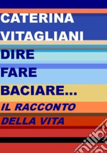 Dire fare baciare... Il racconto della vita libro di Vitagliani Caterina