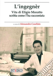 L'ingegnèr. Vita di Eligio Moratto scritta come l'ha raccontata libro di Casellato A. (cur.)