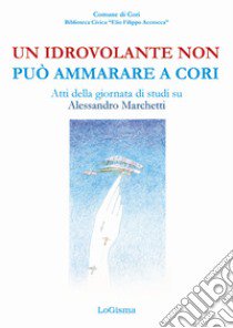 Un idrovolante non può ammarare a Cori. Atti della giornata di studi su Alessandro Marchetti (Cori, 30 giugno 2018) libro di Alegi G. (cur.)