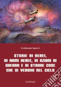 Storie di aerei, di armi aeree, di azioni di guerra e di strane cose che si vedono nel cielo. Nuova ediz. libro di Sguerri Ferdinando