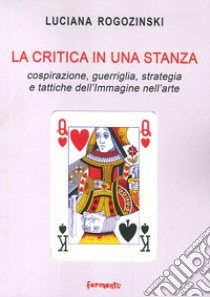 La critica in una stanza. Cospirazione, guerriglia, strategia e tattiche dell'immagine nell'arte libro di Rogozinski Luciana