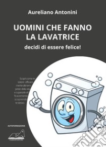 Uomini che fanno la lavatrice. Decidi di essere felice! libro di Antonini Aureliano