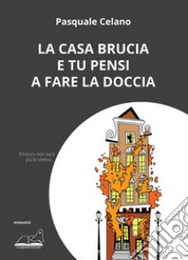 La casa brucia e tu pensi a fare la doccia libro di Celano Pasquale