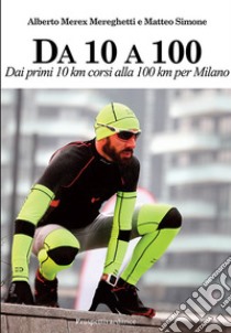 Da 10 A 100. Dai primi 10 km corsi alla 100 km per Milano libro di Mereghetti Alberto; Simone Matteo