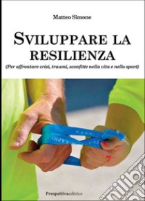 Sviluppare la resilienza (per affrontare crisi, traumi, sconfitte nella vita e nello sport) libro di Simone Matteo