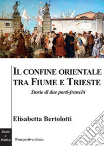 Il confine orientale tra Fiume e Trieste. Storie di due porti-franchi libro di Bertolotti Elisabetta